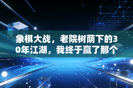 象棋大战，老院树荫下的30年江湖，我终于赢了那个抽旱烟的倔老头