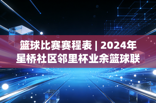 篮球比赛赛程表 | 2024年星桥社区邻里杯业余篮球联赛全指南，从半场热身到决赛夺冠，藏着每个普通球友的热血夏天