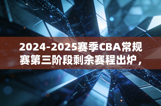 2024-2025赛季CBA常规赛第三阶段剩余赛程出炉，每一场都可能改写季后赛格局