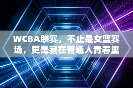 WCBA联赛，不止是女篮赛场，更是藏在普通人青春里的热血注脚