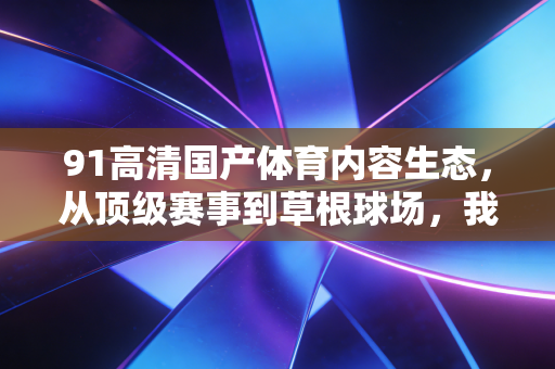 91高清国产体育内容生态,从顶级赛事到草根球场,我们终于追上了自己的体育叙事节奏 91高清国产体育内容生态,从顶级赛事到草根球场,我们终于追上了自己的体育叙事节奏