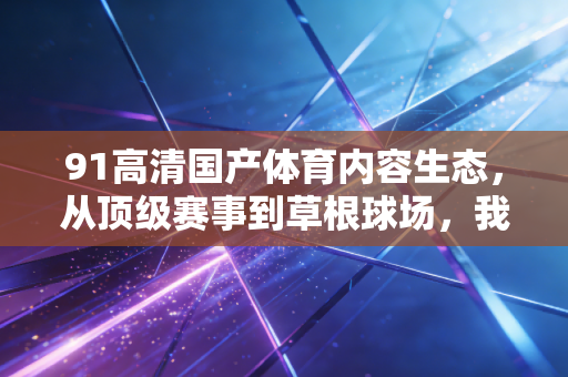 91高清国产体育内容生态，从顶级赛事到草根球场，我们终于追上了自己的体育叙事节奏