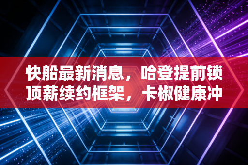 快船最新消息,哈登提前锁顶薪续约框架,卡椒健康冲冠首轮再战独行侠 快船最新消息,哈登提前锁顶薪续约框架,卡椒健康冲冠首轮再战独行侠