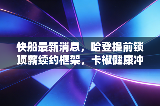 快船最新消息，哈登提前锁顶薪续约框架，卡椒健康冲冠首轮再战独行侠
