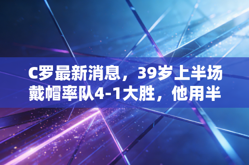C罗最新消息，39岁上半场戴帽率队4-1大胜，他用半辈子的不服输给普通人上了最生动的一课