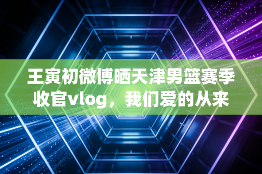王寅初微博晒天津男篮赛季收官vlog，我们爱的从来不是赢了才配叫主队的体育