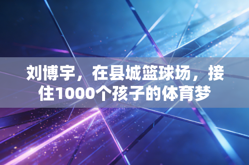 刘博宇,在县城篮球场,接住1000个孩子的体育梦 刘博宇,在县城篮球场,接住1000个孩子的体育梦