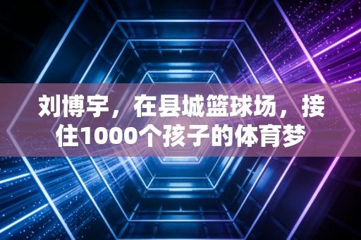 刘博宇,在县城篮球场,接住1000个孩子的体育梦 刘博宇,在县城篮球场,接住1000个孩子的体育梦