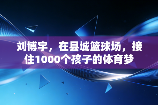 刘博宇,在县城篮球场,接住1000个孩子的体育梦 刘博宇,在县城篮球场,接住1000个孩子的体育梦