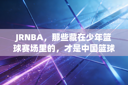 JRNBA,那些藏在少年篮球赛场里的,才是中国篮球最该看见的光 JRNBA,那些藏在少年篮球赛场里的,才是中国篮球最该看见的光