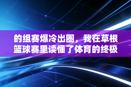 的组赛爆冷出圈,我在草根篮球赛里读懂了体育的终极意义 的组赛爆冷出圈,我在草根篮球赛里读懂了体育的终极意义