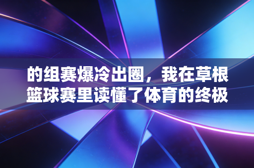 的组赛爆冷出圈,我在草根篮球赛里读懂了体育的终极意义 的组赛爆冷出圈,我在草根篮球赛里读懂了体育的终极意义