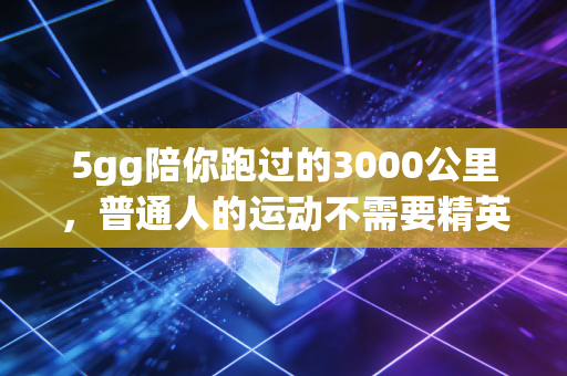 5gg陪你跑过的3000公里,普通人的运动不需要精英叙事 5gg陪你跑过的3000公里,普通人的运动不需要精英叙事