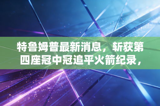 特鲁姆普最新消息,斩获第四座冠中冠追平火箭纪录,坦言如今打球更懂享受过程 特鲁姆普最新消息,斩获第四座冠中冠追平火箭纪录,坦言如今打球更懂享受过程