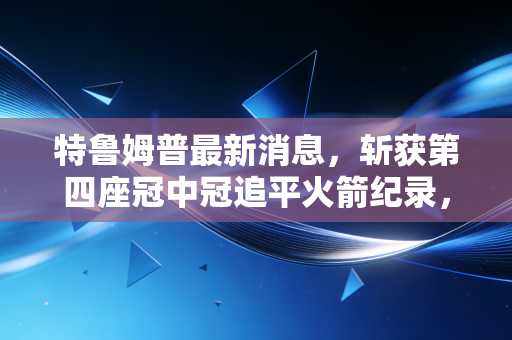 特鲁姆普最新消息,斩获第四座冠中冠追平火箭纪录,坦言如今打球更懂享受过程 特鲁姆普最新消息,斩获第四座冠中冠追平火箭纪录,坦言如今打球更懂享受过程