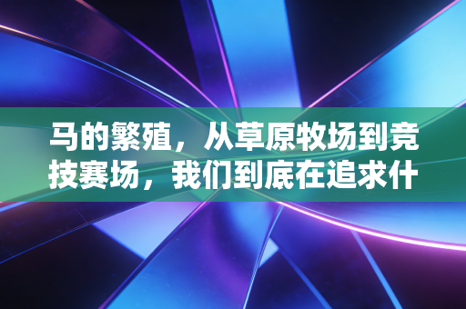 马的繁殖,从草原牧场到竞技赛场,我们到底在追求什么? 马的繁殖,从草原牧场到竞技赛场,我们到底在追求什么?