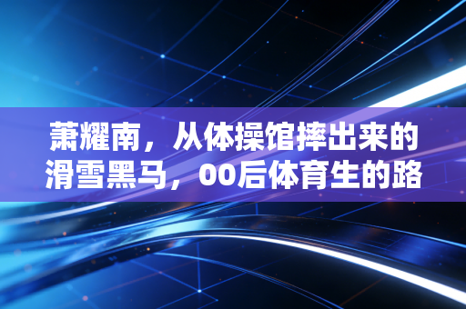 萧耀南，从体操馆摔出来的滑雪黑马，00后体育生的路从来不止一条