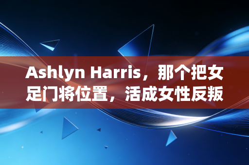 Ashlyn Harris，那个把女足门将位置，活成女性反叛宣言的坏女孩