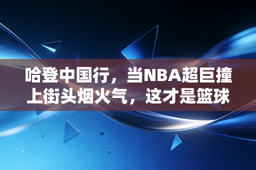 哈登中国行，当NBA超巨撞上街头烟火气，这才是篮球最该有的模样