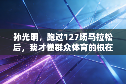 孙光明,跑过127场马拉松后,我才懂群众体育的根在小区楼下 孙光明,跑过127场马拉松后,我才懂群众体育的根在小区楼下