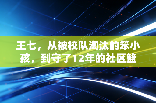 王七,从被校队淘汰的笨小孩,到守了12年的社区篮球摆渡人 王七,从被校队淘汰的笨小孩,到守了12年的社区篮球摆渡人