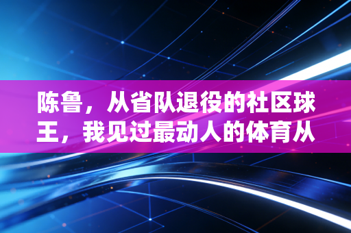 陈鲁,从省队退役的社区球王,我见过最动人的体育从来不在奥运领奖台 陈鲁,从省队退役的社区球王,我见过最动人的体育从来不在奥运领奖台