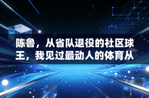 陈鲁,从省队退役的社区球王,我见过最动人的体育从来不在奥运领奖台 陈鲁,从省队退役的社区球王,我见过最动人的体育从来不在奥运领奖台