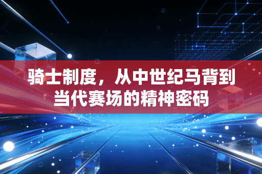 骑士制度,从中世纪马背到当代赛场的精神密码 骑士制度,从中世纪马背到当代赛场的精神密码