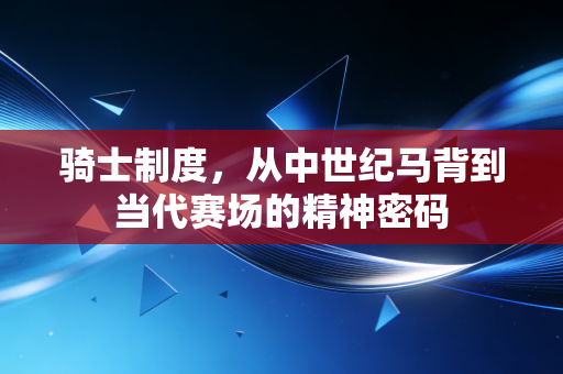 骑士制度,从中世纪马背到当代赛场的精神密码 骑士制度,从中世纪马背到当代赛场的精神密码