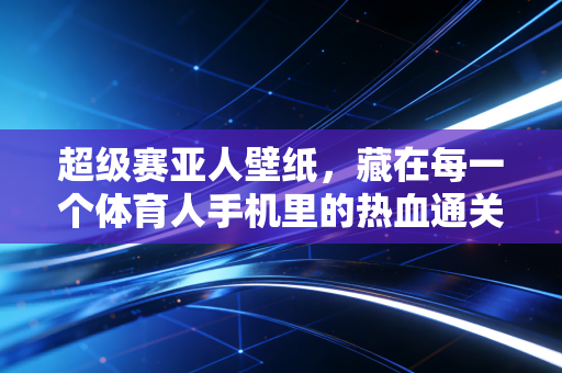 超级赛亚人壁纸,藏在每一个体育人手机里的热血通关密码 超级赛亚人壁纸,藏在每一个体育人手机里的热血通关密码