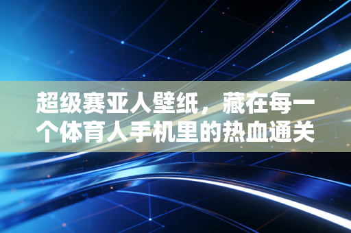 超级赛亚人壁纸,藏在每一个体育人手机里的热血通关密码 超级赛亚人壁纸,藏在每一个体育人手机里的热血通关密码