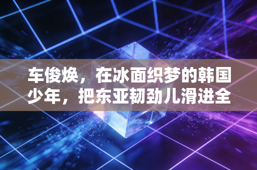 车俊焕，在冰面织梦的韩国少年，把东亚韧劲儿滑进全世界心里