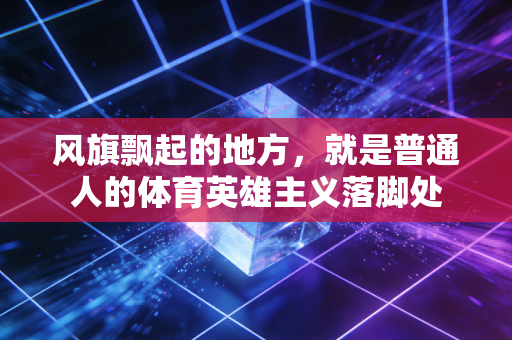 风旗飘起的地方，就是普通人的体育英雄主义落脚处
