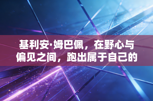 基利安·姆巴佩,在野心与偏见之间,跑出属于自己的赛道 基利安·姆巴佩,在野心与偏见之间,跑出属于自己的赛道