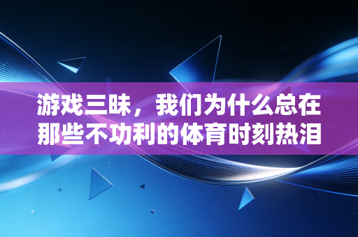 游戏三昧,我们为什么总在那些不功利的体育时刻热泪盈眶 游戏三昧,我们为什么总在那些不功利的体育时刻热泪盈眶