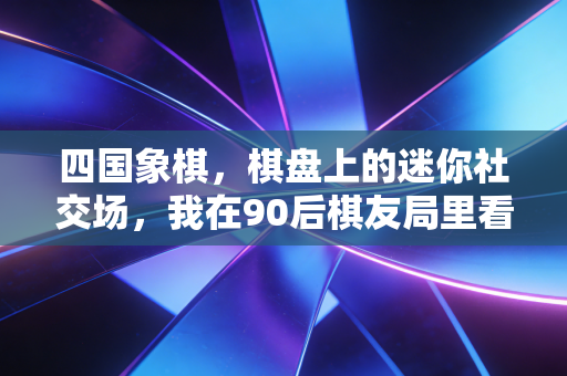 四国象棋,棋盘上的迷你社交场,我在90后棋友局里看见中式博弈的新活法 四国象棋,棋盘上的迷你社交场,我在90后棋友局里看见中式博弈的新活法