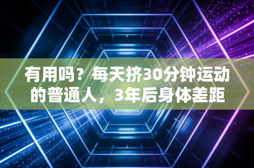 有用吗?每天挤30分钟运动的普通人,3年后身体差距能有多大 有用吗?每天挤30分钟运动的普通人,3年后身体差距能有多大