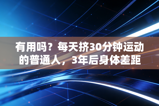 有用吗?每天挤30分钟运动的普通人,3年后身体差距能有多大 有用吗?每天挤30分钟运动的普通人,3年后身体差距能有多大
