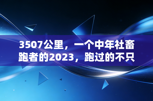 3507公里,一个中年社畜跑者的2023,跑过的不只是马路,还有被揉碎的生活 3507公里,一个中年社畜跑者的2023,跑过的不只是马路,还有被揉碎的生活