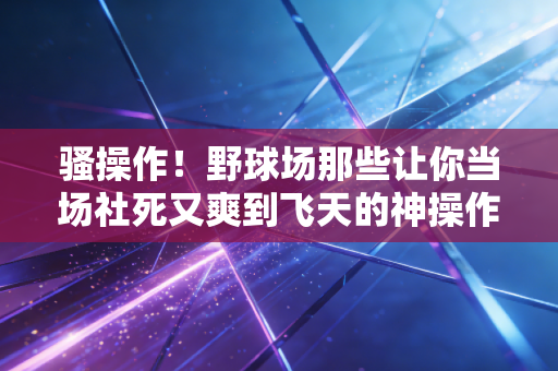 骚操作!野球场那些让你当场社死又爽到飞天的神操作,我赌你至少干过3件 骚操作!野球场那些让你当场社死又爽到飞天的神操作,我赌你至少干过3件