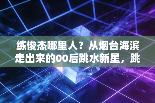 练俊杰哪里人?从烟台海滨走出来的00后跳水新星,跳台之上藏着最滚烫的青春 练俊杰哪里人?从烟台海滨走出来的00后跳水新星,跳台之上藏着最滚烫的青春