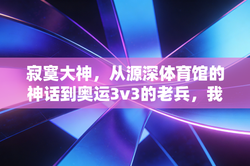 寂寞大神,从源深体育馆的神话到奥运3v3的老兵,我们想念的从来不止得分王 寂寞大神,从源深体育馆的神话到奥运3v3的老兵,我们想念的从来不止得分王