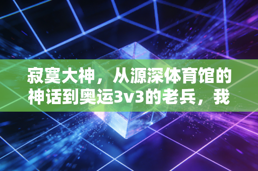 寂寞大神,从源深体育馆的神话到奥运3v3的老兵,我们想念的从来不止得分王 寂寞大神,从源深体育馆的神话到奥运3v3的老兵,我们想念的从来不止得分王
