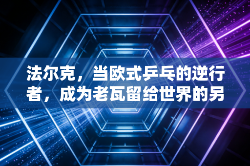 法尔克,当欧式乒乓的逆行者,成为老瓦留给世界的另一封情书 法尔克,当欧式乒乓的逆行者,成为老瓦留给世界的另一封情书
