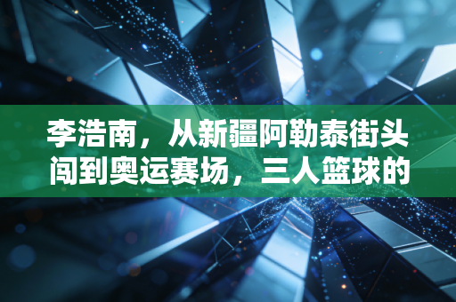 李浩南,从新疆阿勒泰街头闯到奥运赛场,三人篮球的热血从来没有标准答案 李浩南,从新疆阿勒泰街头闯到奥运赛场,三人篮球的热血从来没有标准答案