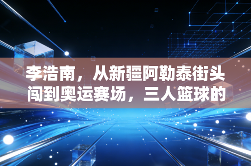 李浩南,从新疆阿勒泰街头闯到奥运赛场,三人篮球的热血从来没有标准答案 李浩南,从新疆阿勒泰街头闯到奥运赛场,三人篮球的热血从来没有标准答案
