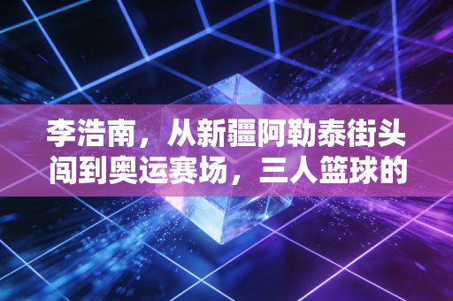 李浩南,从新疆阿勒泰街头闯到奥运赛场,三人篮球的热血从来没有标准答案 李浩南,从新疆阿勒泰街头闯到奥运赛场,三人篮球的热血从来没有标准答案
