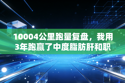 10004公里跑量复盘,我用3年跑赢了中度脂肪肝和职场焦虑 10004公里跑量复盘,我用3年跑赢了中度脂肪肝和职场焦虑