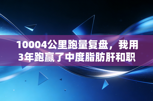 10004公里跑量复盘，我用3年跑赢了中度脂肪肝和职场焦虑