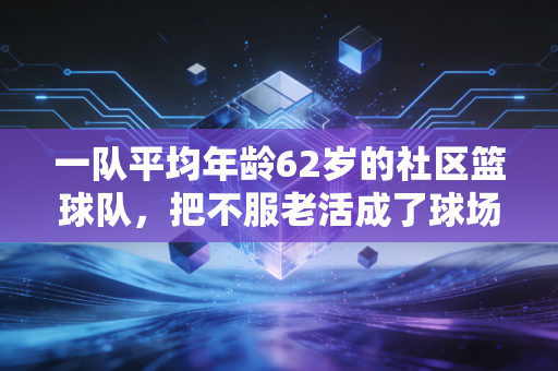一队平均年龄62岁的社区篮球队，把不服老活成了球场最飒的注脚